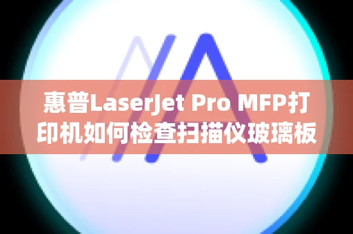 惠普LaserJet Pro MFP打印机如何检查扫描仪玻璃板上是否有灰尘和污渍