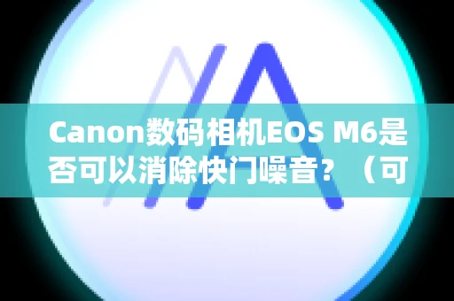 Canon数码相机EOS M6是否可以消除快门噪音？（可换镜头便携系统相机）