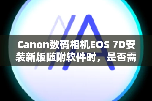 Canon数码相机EOS 7D安装新版随附软件时，是否需要卸载旧版软件？