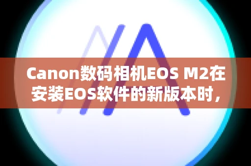 Canon数码相机EOS M2在安装EOS软件的新版本时，之前的版本会发生什么情况？